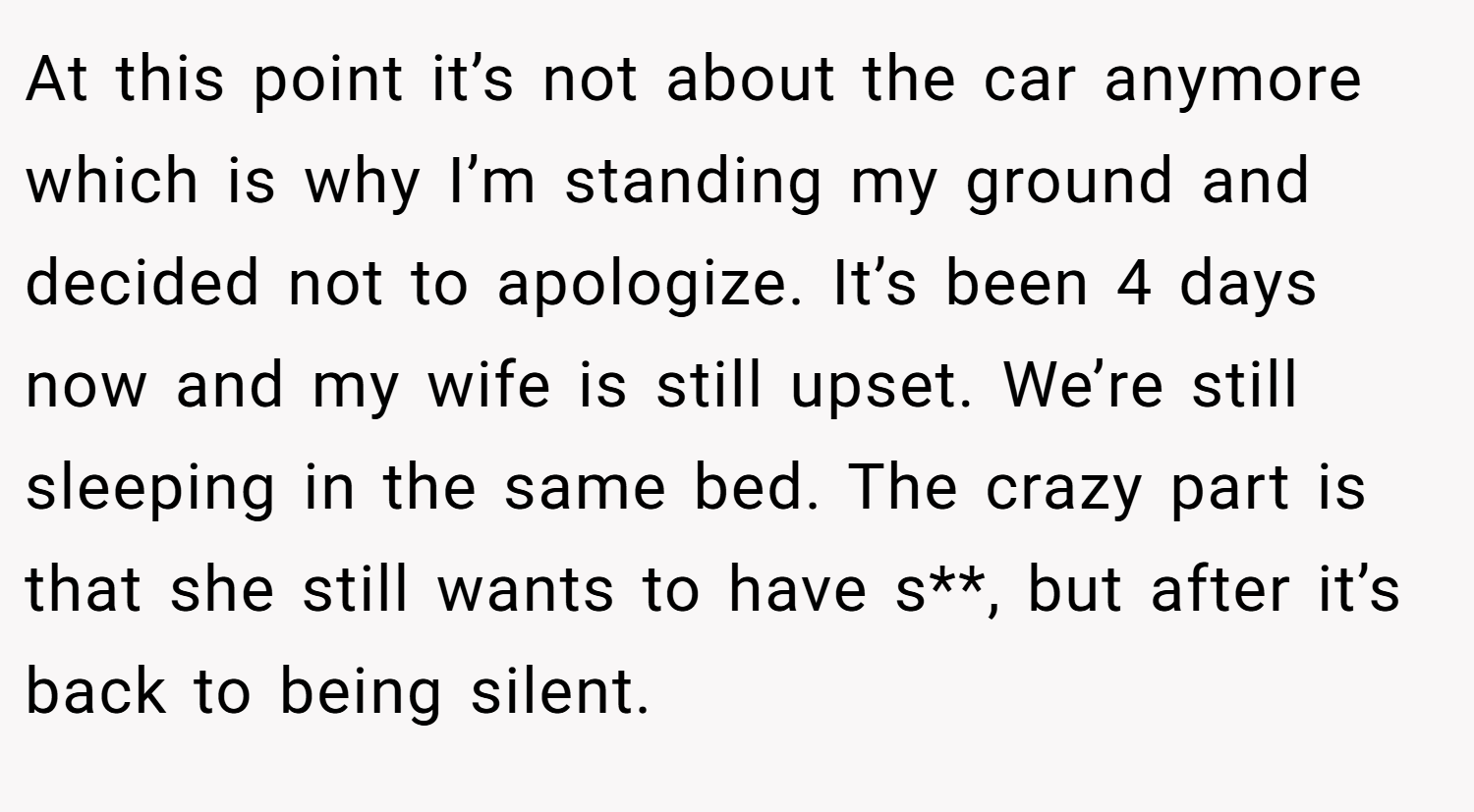 At this point it’s not about the car anymore which is why I’m standing my ground and decided not to apologize. It’s been 4 days now and my wife is still upset. We’re still sleeping in the same bed. The crazy part is that she still wants to have s**, but after it’s back to being silent.