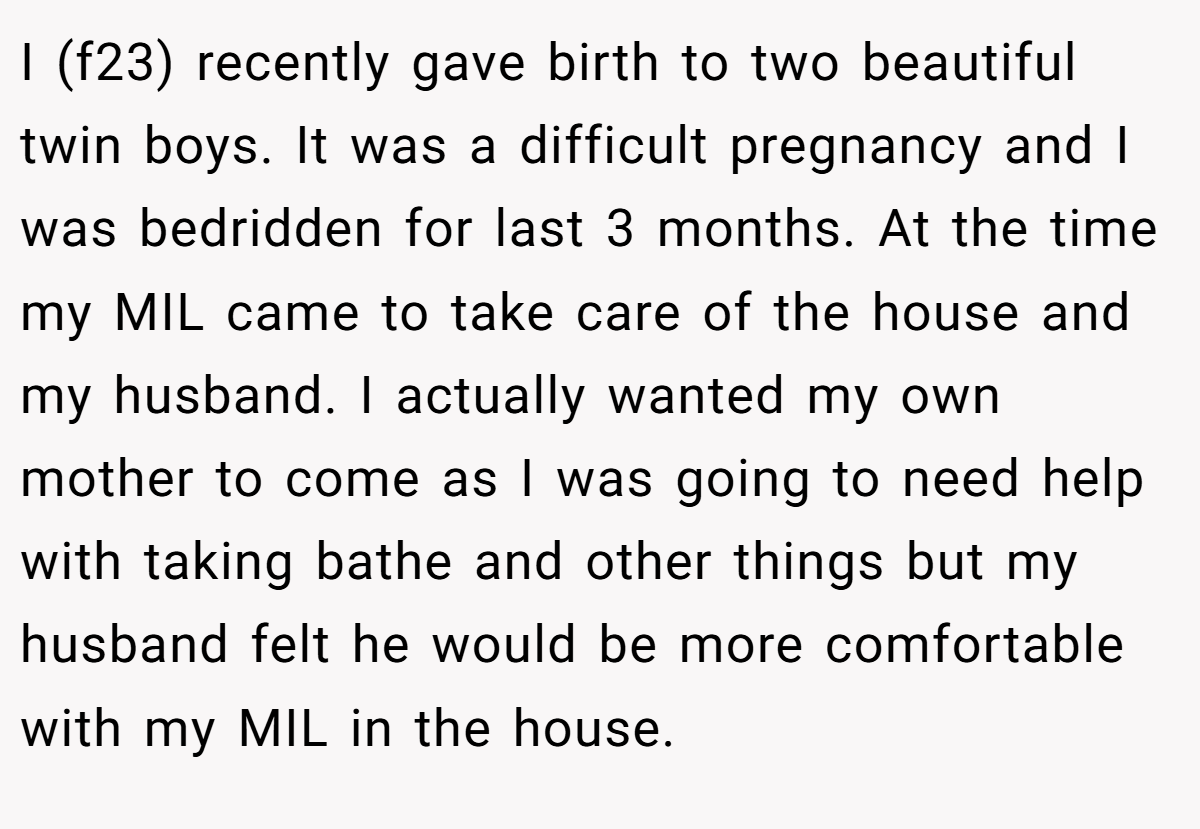 I (f23) recently gave birth to two beautiful twin boys. It was a difficult pregnancy and I was bedridden for last 3 months. At the time my MIL came to take care of the house and my husband. I actually wanted my own mother to come as I was going to need help with taking bathe and other things but my husband felt he would be more comfortable with my MIL in the house.