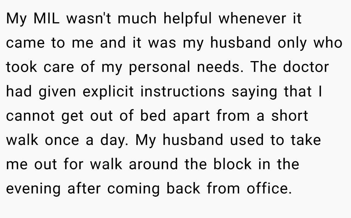 My MIL wasn't much helpful whenever it came to me and it was my husband only who took care of my personal needs. The doctor had given explicit instructions saying that I cannot get out of bed apart from a short walk once a day. My husband used to take me out for walk around the block in the evening after coming back from office.