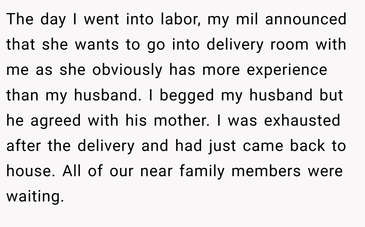 The day I went into labor, my mil announced that she wants to go into delivery room with me as she obviously has more experience than my husband. I begged my husband but he agreed with his mother. I was exhausted after the delivery and had just came back to house. All of our near family members were waiting.