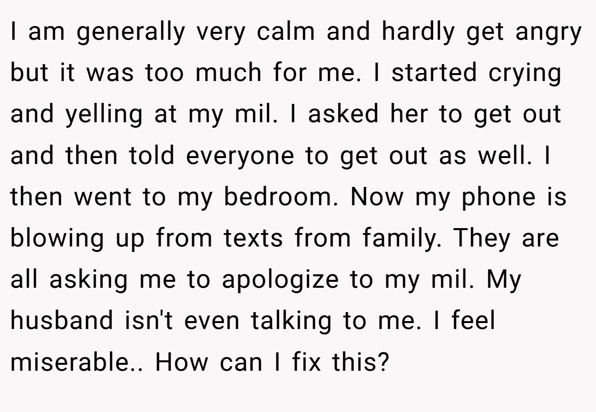 I am generally very calm and hardly get angry but it was too much for me. I started crying and yelling at my mil. I asked her to get out and then told everyone to get out as well. I then went to my bedroom. Now my phone is blowing up from texts from family. They are all asking me to apologize to my mil. My husband isn't even talking to me. I feel miserable.. How can I fix this?