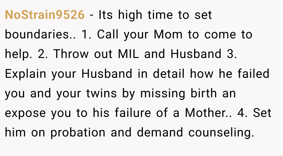 NoStrain9526 − Its high time to set boundaries.. 1. Call your Mom to come to help. 2. Throw out MIL and Husband 3. Explain your Husband in detail how he failed you and your twins by missing birth an expose you to his failure of a Mother.. 4. Set him on probation and demand counseling.