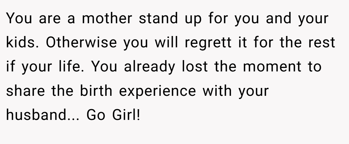 You are a mother stand up for you and your kids. Otherwise you will regrett it for the rest if your life. You already lost the moment to share the birth experience with your husband... Go Girl!