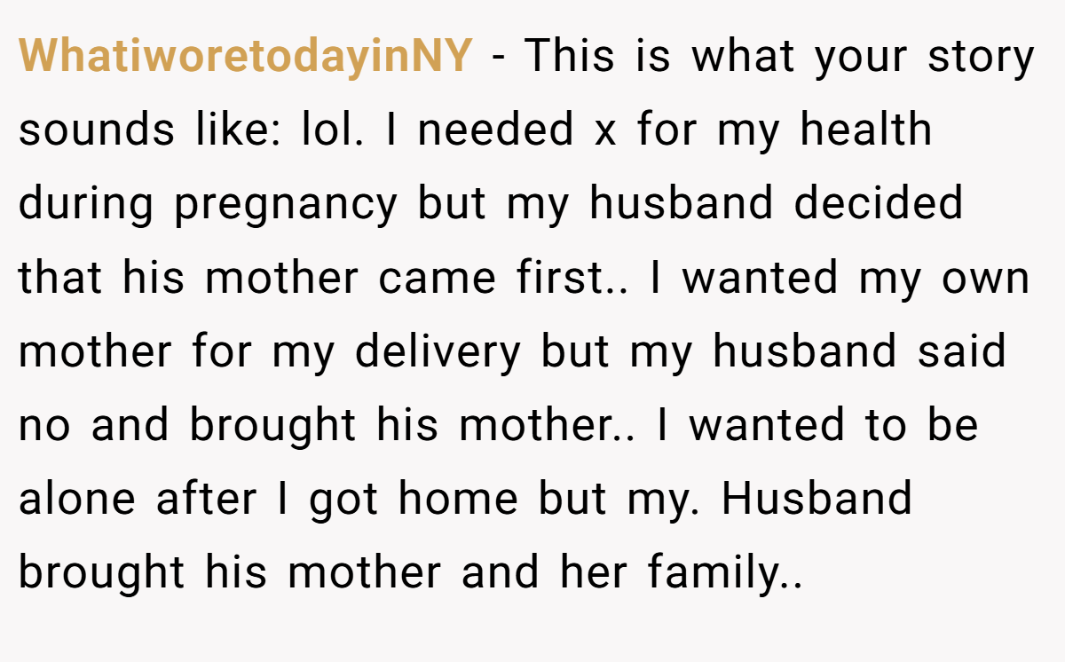 WhatiworetodayinNY − This is what your story sounds like: lol. I needed x for my health during pregnancy but my husband decided that his mother came first.. I wanted my own mother for my delivery but my husband said no and brought his mother.. I wanted to be alone after I got home but my. Husband brought his mother and her family..