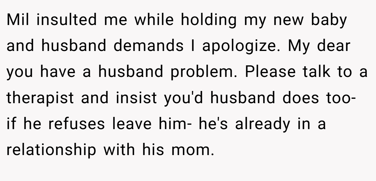 Mil insulted me while holding my new baby and husband demands I apologize. My dear you have a husband problem. Please talk to a therapist and insist you'd husband does too- if he refuses leave him- he's already in a relationship with his mom.