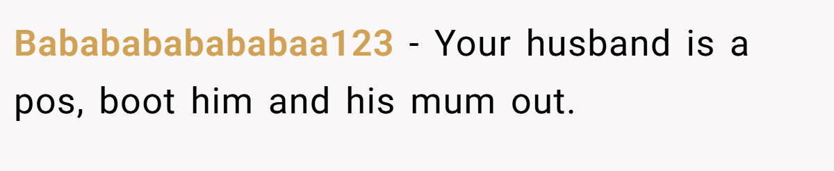 Bababababababaa123 − Your husband is a pos, boot him and his mum out.
