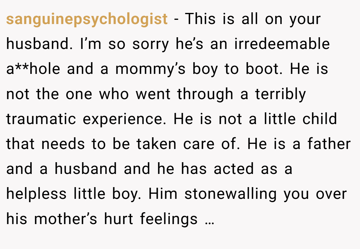 sanguinepsychologist − This is all on your husband. I’m so sorry he’s an irredeemable a**hole and a mommy’s boy to boot. He is not the one who went through a terribly traumatic experience. He is not a little child that needs to be taken care of. He is a father and a husband and he has acted as a helpless little boy. Him stonewalling you over his mother’s hurt feelings …