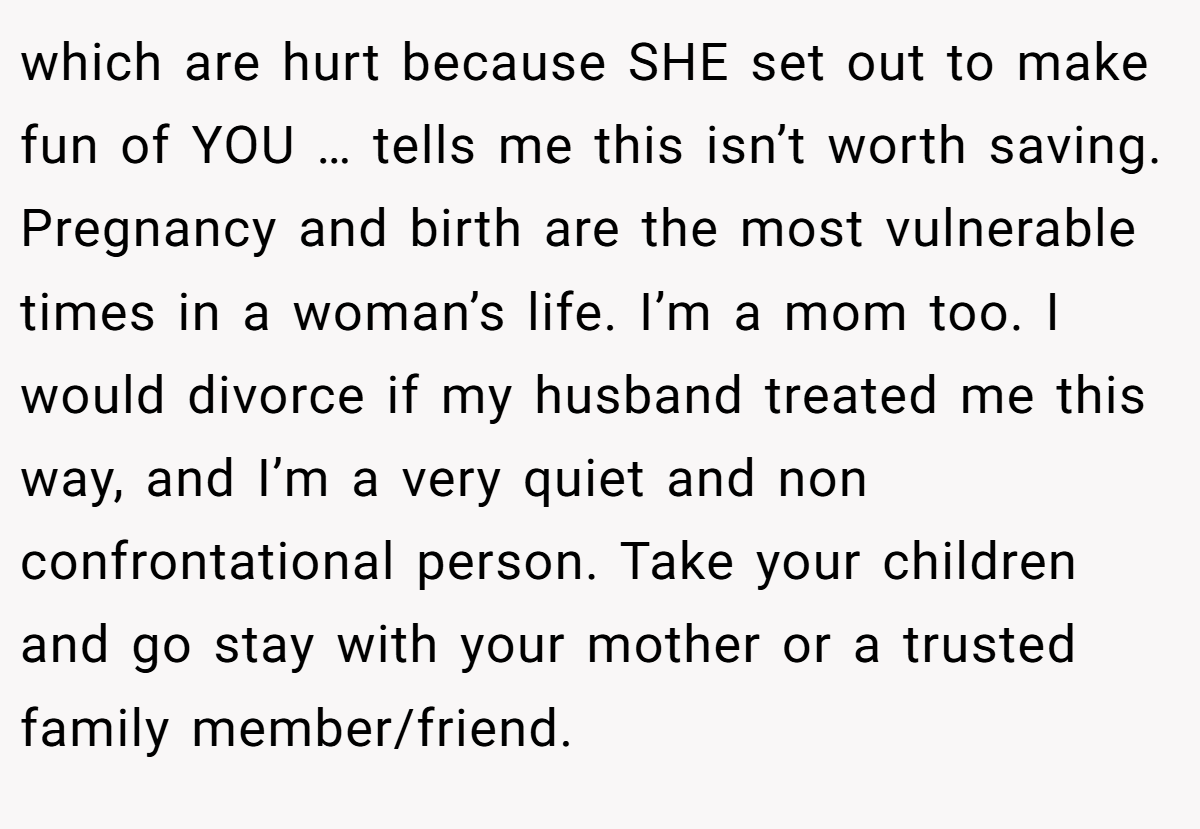 which are hurt because SHE set out to make fun of YOU … tells me this isn’t worth saving. Pregnancy and birth are the most vulnerable times in a woman’s life. I’m a mom too. I would divorce if my husband treated me this way, and I’m a very quiet and non confrontational person. Take your children and go stay with your mother or a trusted family member/friend.
