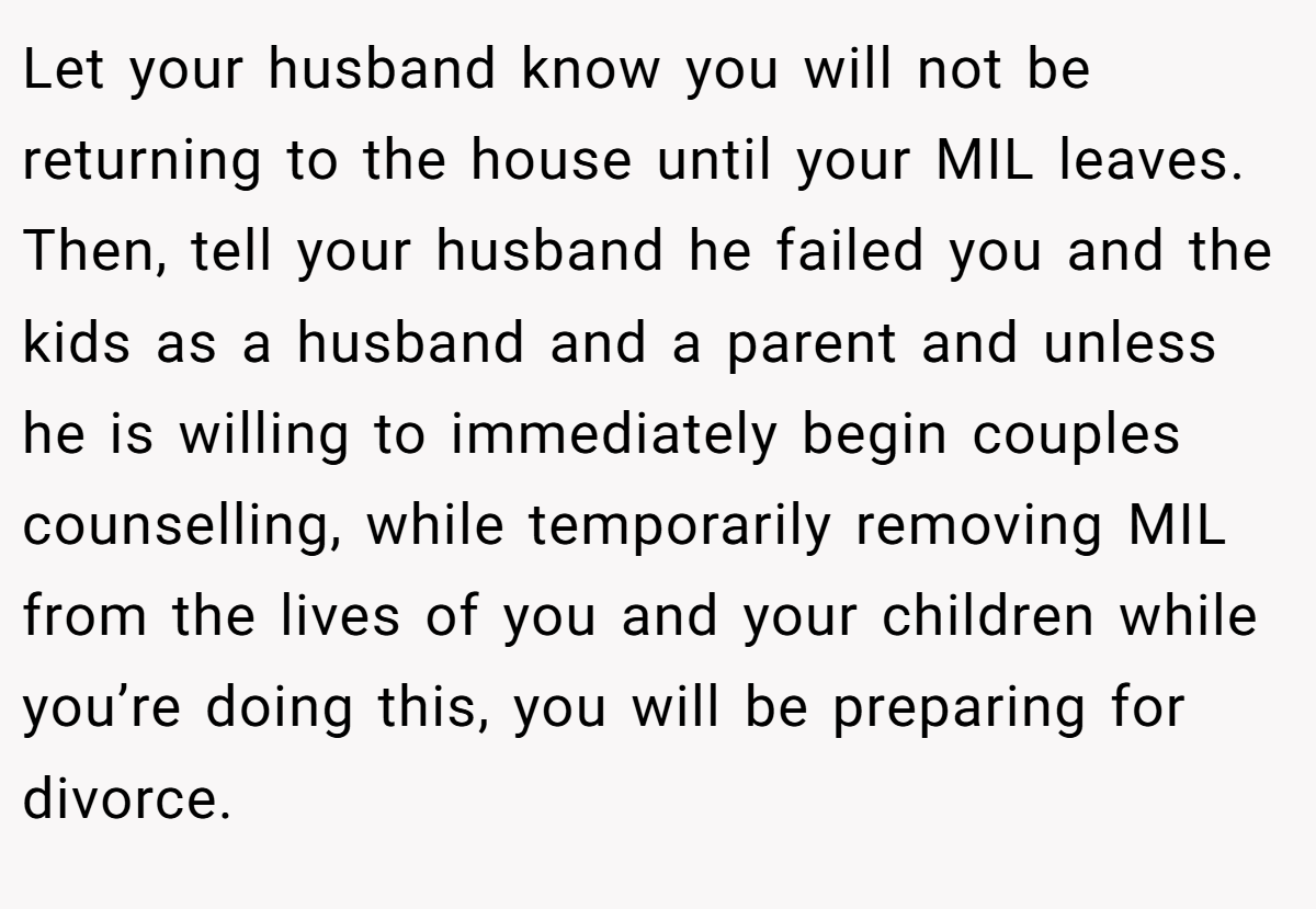 Let your husband know you will not be returning to the house until your MIL leaves. Then, tell your husband he failed you and the kids as a husband and a parent and unless he is willing to immediately begin couples counselling, while temporarily removing MIL from the lives of you and your children while you’re doing this, you will be preparing for divorce.