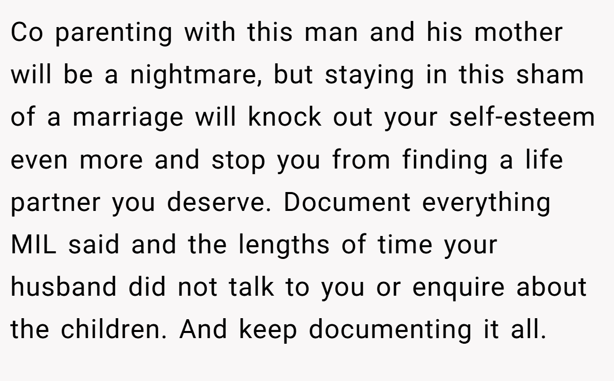 Co parenting with this man and his mother will be a nightmare, but staying in this sham of a marriage will knock out your self-esteem even more and stop you from finding a life partner you deserve. Document everything MIL said and the lengths of time your husband did not talk to you or enquire about the children. And keep documenting it all.