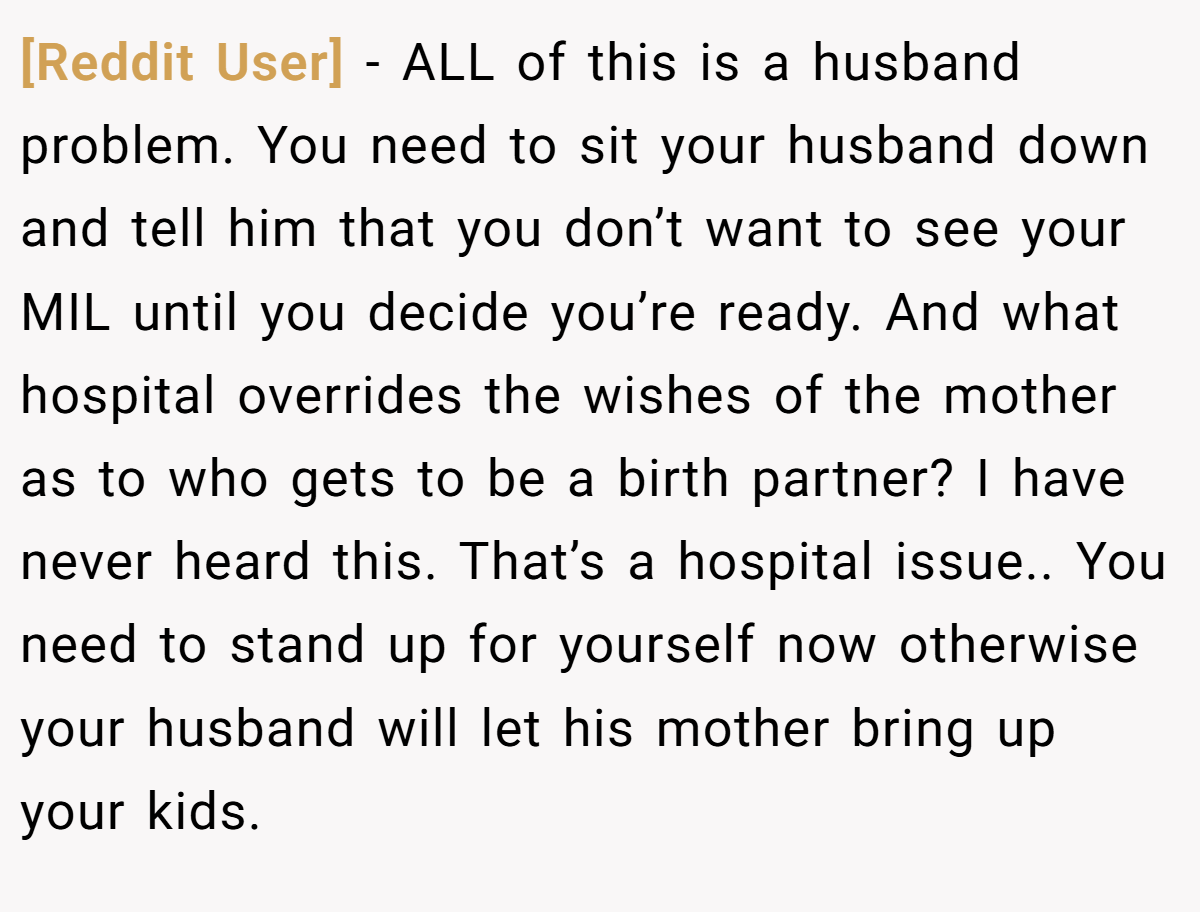 [Reddit User] − ALL of this is a husband problem. You need to sit your husband down and tell him that you don’t want to see your MIL until you decide you’re ready. And what hospital overrides the wishes of the mother as to who gets to be a birth partner? I have never heard this. That’s a hospital issue.. You need to stand up for yourself now otherwise your husband will let his mother bring up your kids.