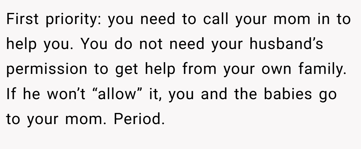 First priority: you need to call your mom in to help you. You do not need your husband’s permission to get help from your own family. If he won’t “allow” it, you and the babies go to your mom. Period.