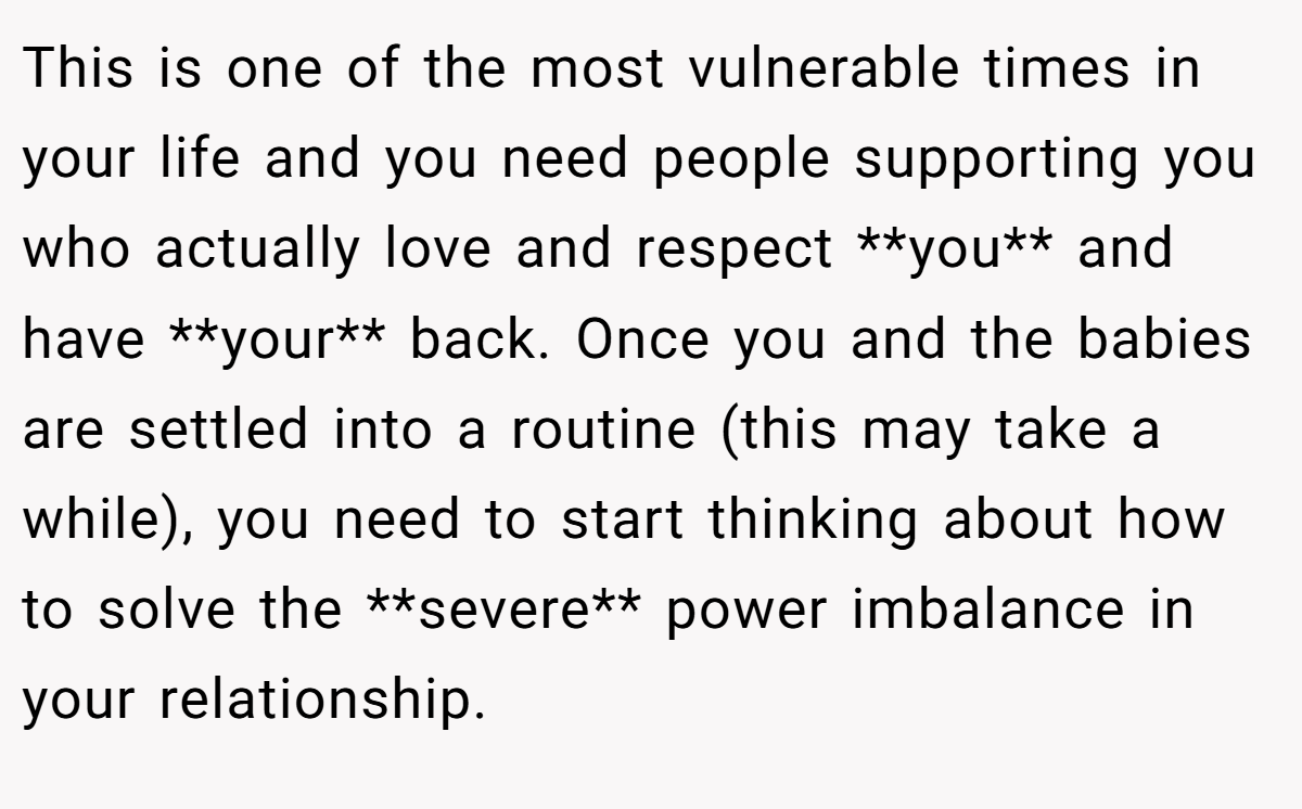 This is one of the most vulnerable times in your life and you need people supporting you who actually love and respect **you** and have **your** back. Once you and the babies are settled into a routine (this may take a while), you need to start thinking about how to solve the **severe** power imbalance in your relationship.