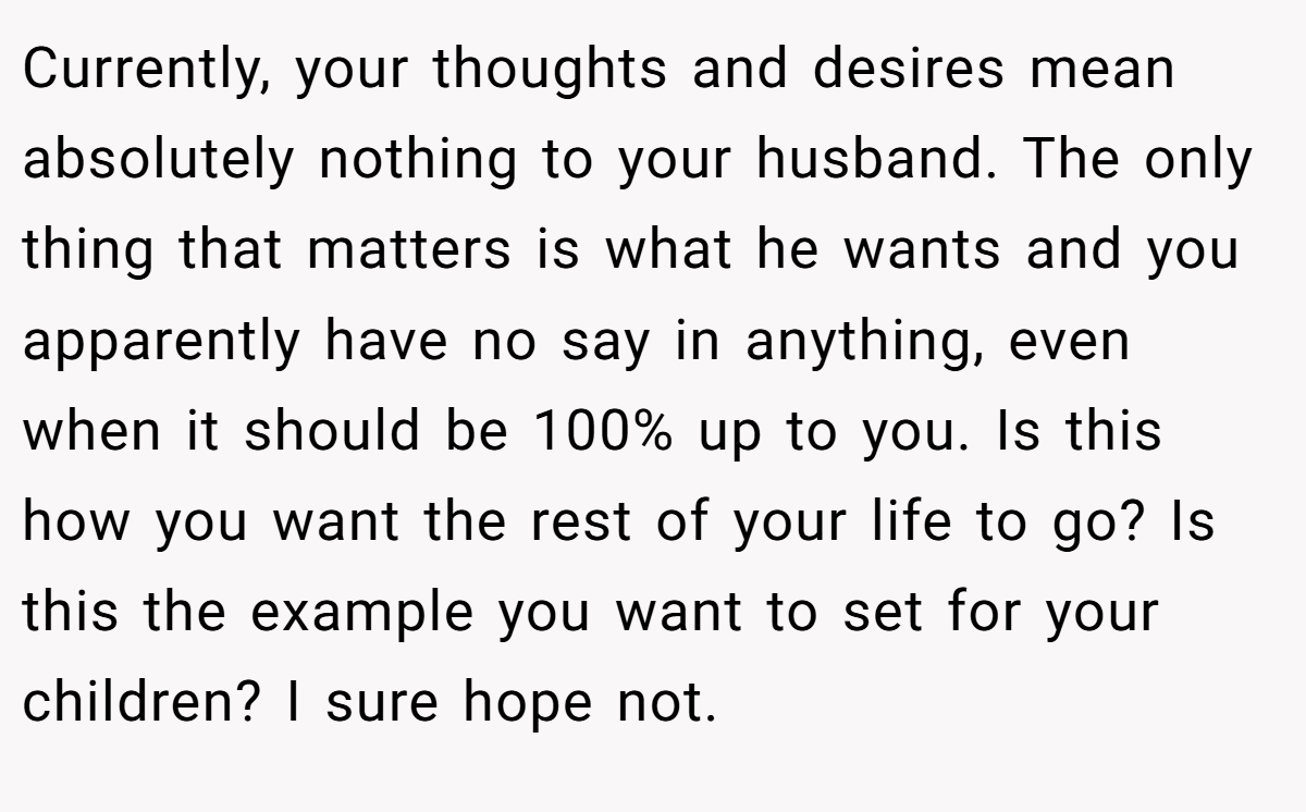 Currently, your thoughts and desires mean absolutely nothing to your husband. The only thing that matters is what he wants and you apparently have no say in anything, even when it should be 100% up to you. Is this how you want the rest of your life to go? Is this the example you want to set for your children? I sure hope not.
