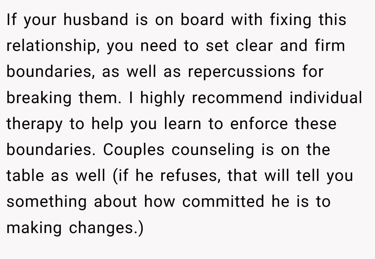 If your husband is on board with fixing this relationship, you need to set clear and firm boundaries, as well as repercussions for breaking them. I highly recommend individual therapy to help you learn to enforce these boundaries. Couples counseling is on the table as well (if he refuses, that will tell you something about how committed he is to making changes.)
