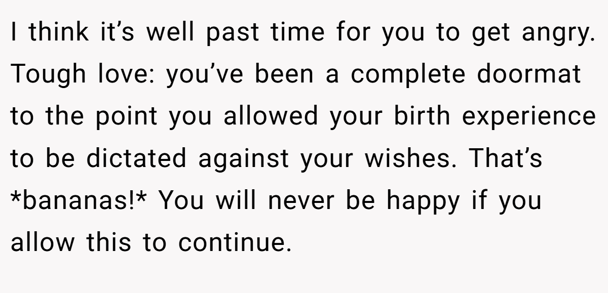 I think it’s well past time for you to get angry. Tough love: you’ve been a complete doormat to the point you allowed your birth experience to be dictated against your wishes. That’s *bananas!* You will never be happy if you allow this to continue.