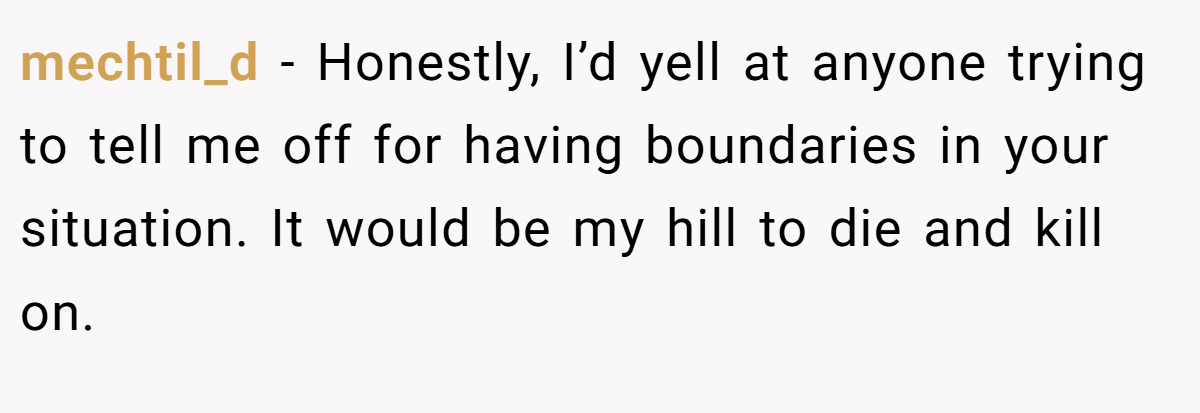 mechtil_d − Honestly, I’d yell at anyone trying to tell me off for having boundaries in your situation. It would be my hill to die and kill on.