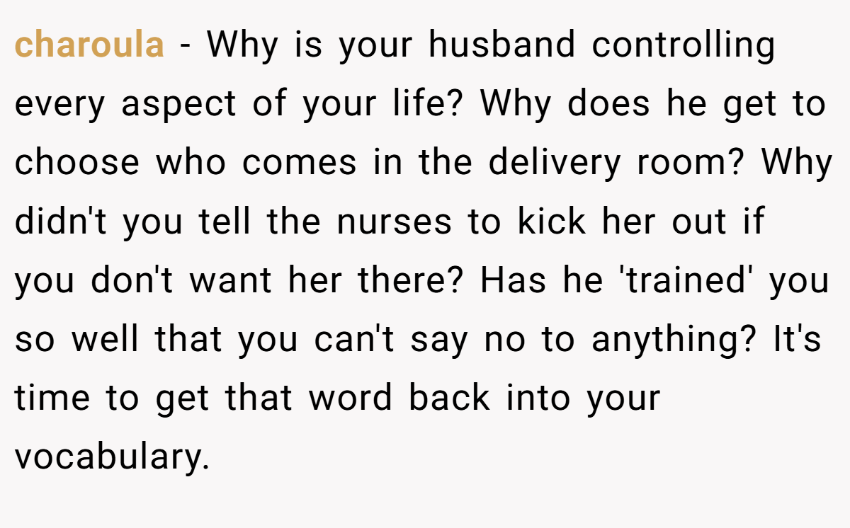 charoula − Why is your husband controlling every aspect of your life? Why does he get to choose who comes in the delivery room? Why didn't you tell the nurses to kick her out if you don't want her there? Has he 'trained' you so well that you can't say no to anything? It's time to get that word back into your vocabulary. 