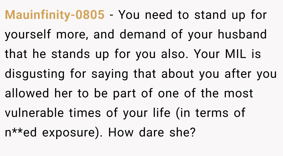 Mauinfinity-0805 − You need to stand up for yourself more, and demand of your husband that he stands up for you also. Your MIL is disgusting for saying that about you after you allowed her to be part of one of the most vulnerable times of your life (in terms of n**ed exposure). How dare she?
