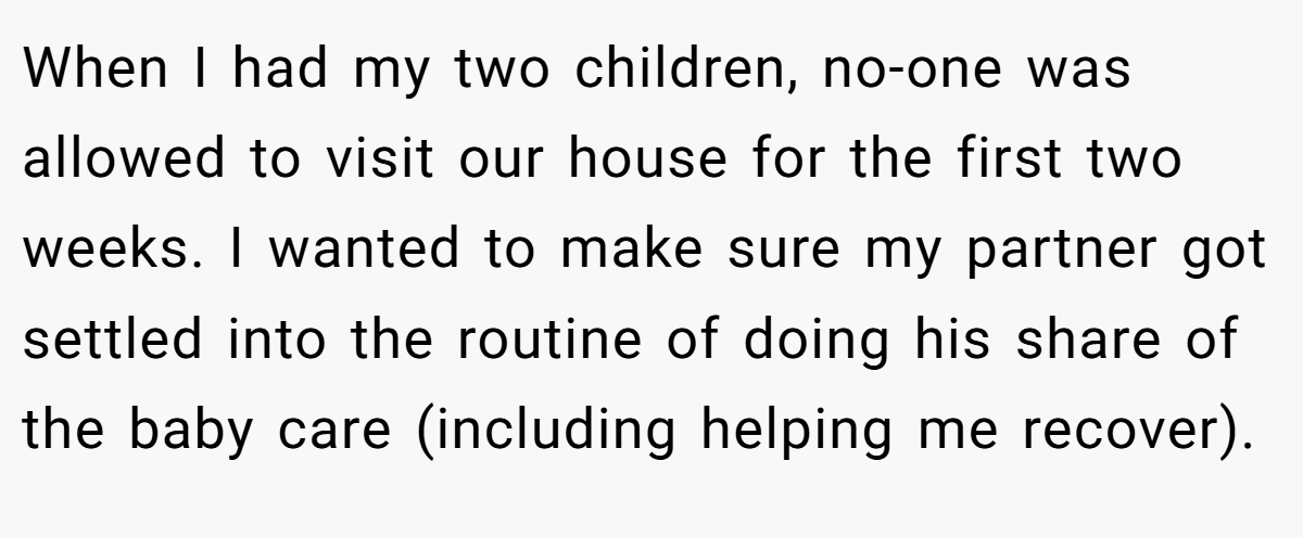 When I had my two children, no-one was allowed to visit our house for the first two weeks. I wanted to make sure my partner got settled into the routine of doing his share of the baby care (including helping me recover).