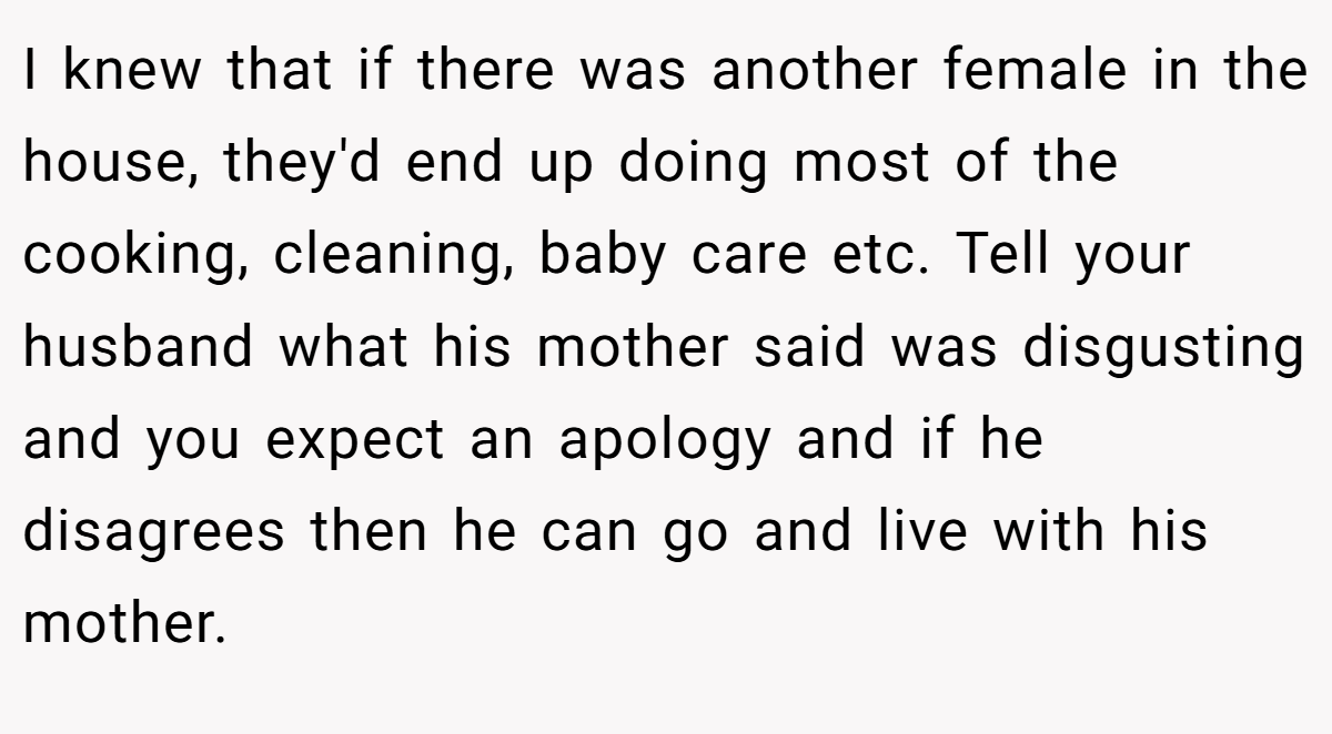I knew that if there was another female in the house, they'd end up doing most of the cooking, cleaning, baby care etc. Tell your husband what his mother said was disgusting and you expect an apology and if he disagrees then he can go and live with his mother.