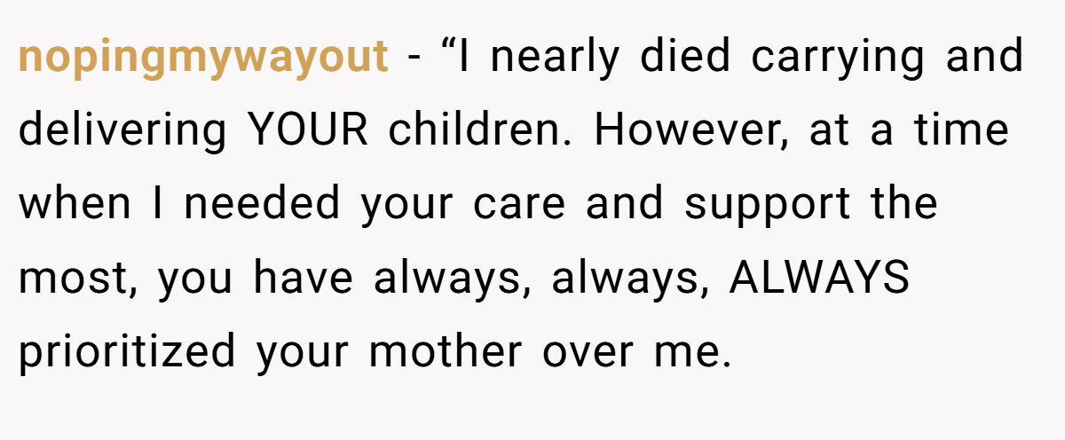 nopingmywayout − “I nearly died carrying and delivering YOUR children. However, at a time when I needed your care and support the most, you have always, always, ALWAYS prioritized your mother over me.