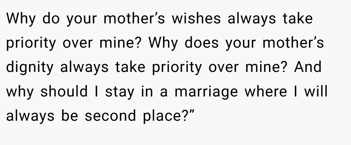 Why do your mother’s wishes always take priority over mine? Why does your mother’s dignity always take priority over mine? And why should I stay in a marriage where I will always be second place?”