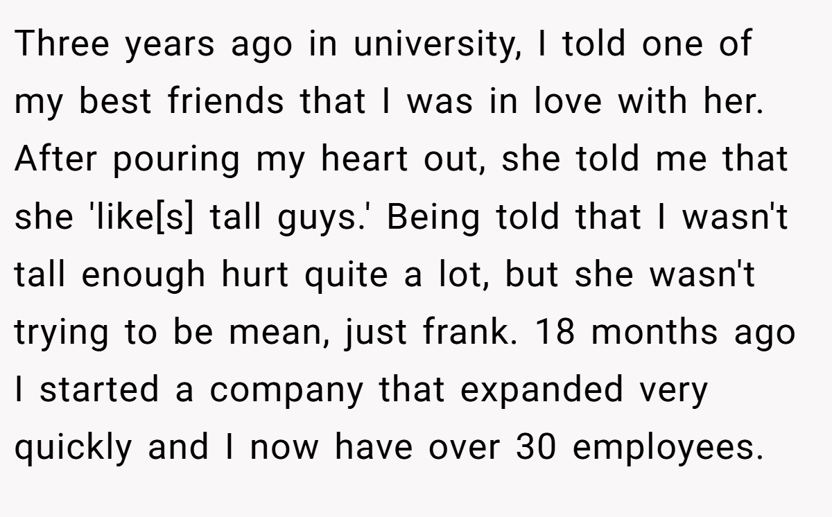Three years ago in university, I told one of my best friends that I was in love with her. After pouring my heart out, she told me that she 'like[s] tall guys.' Being told that I wasn't tall enough hurt quite a lot, but she wasn't trying to be mean, just frank. 18 months ago I started a company that expanded very quickly and I now have over 30 employees.