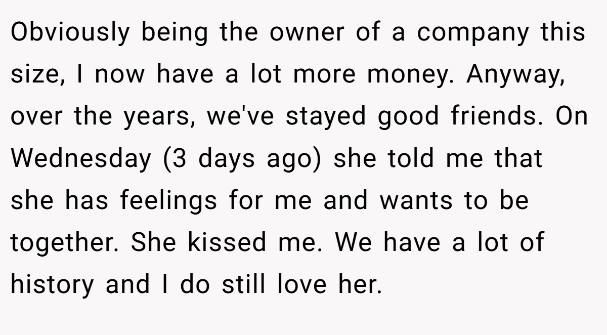 Obviously being the owner of a company this size, I now have a lot more money. Anyway, over the years, we've stayed good friends. On Wednesday (3 days ago) she told me that she has feelings for me and wants to be together. She kissed me. We have a lot of history and I do still love her.