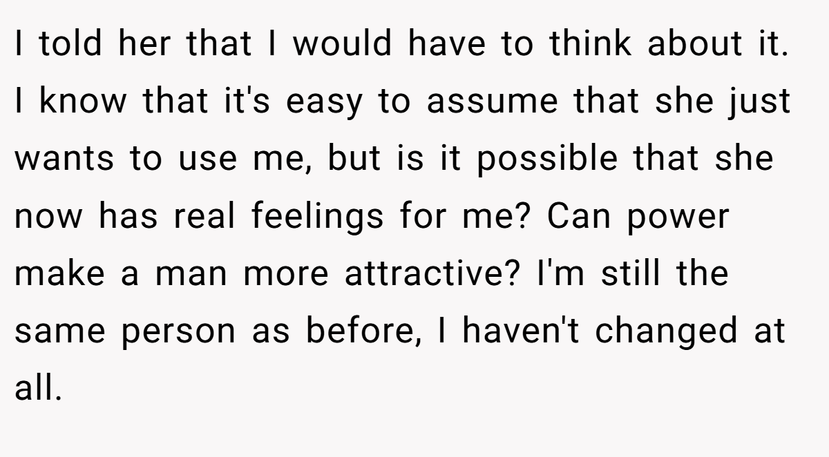 I told her that I would have to think about it. I know that it's easy to assume that she just wants to use me, but is it possible that she now has real feelings for me? Can power make a man more attractive? I'm still the same person as before, I haven't changed at all.