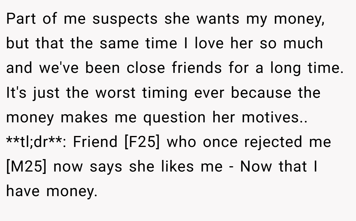 Part of me suspects she wants my money, but that the same time I love her so much and we've been close friends for a long time. It's just the worst timing ever because the money makes me question her motives.. **tl;dr**: Friend [F25] who once rejected me [M25] now says she likes me - Now that I have money.