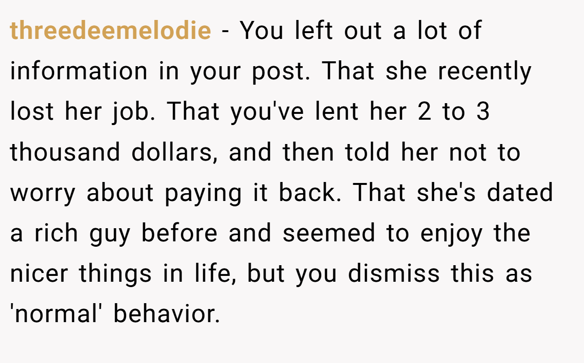 threedeemelodie − You left out a lot of information in your post. That she recently lost her job. That you've lent her 2 to 3 thousand dollars, and then told her not to worry about paying it back. That she's dated a rich guy before and seemed to enjoy the nicer things in life, but you dismiss this as 'normal' behavior.