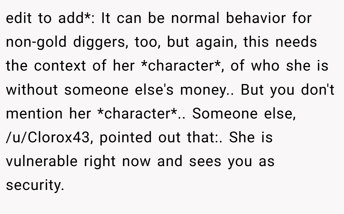 edit to add*: It can be normal behavior for non-gold diggers, too, but again, this needs the context of her *character*, of who she is without someone else's money.. But you don't mention her *character*.. Someone else, /u/Clorox43, pointed out that:. She is vulnerable right now and sees you as security.