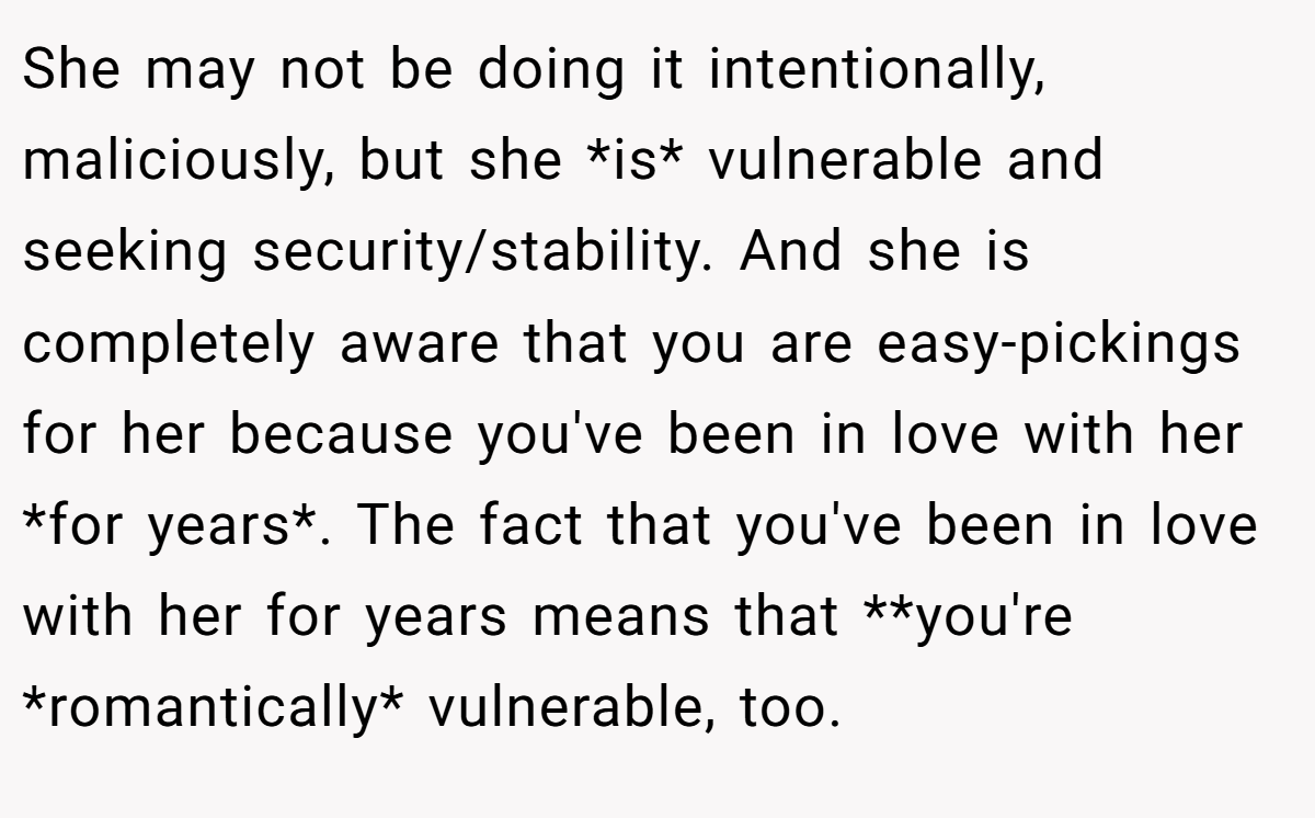 She may not be doing it intentionally, maliciously, but she *is* vulnerable and seeking security/stability. And she is completely aware that you are easy-pickings for her because you've been in love with her *for years*. The fact that you've been in love with her for years means that **you're *romantically* vulnerable, too.