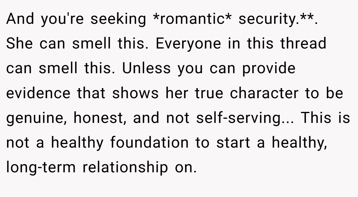 And you're seeking *romantic* security.**. She can smell this. Everyone in this thread can smell this. Unless you can provide evidence that shows her true character to be genuine, honest, and not self-serving... This is not a healthy foundation to start a healthy, long-term relationship on.