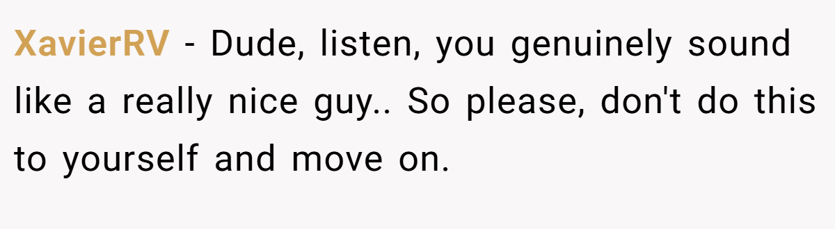 XavierRV − Dude, listen, you genuinely sound like a really nice guy.. So please, don't do this to yourself and move on.