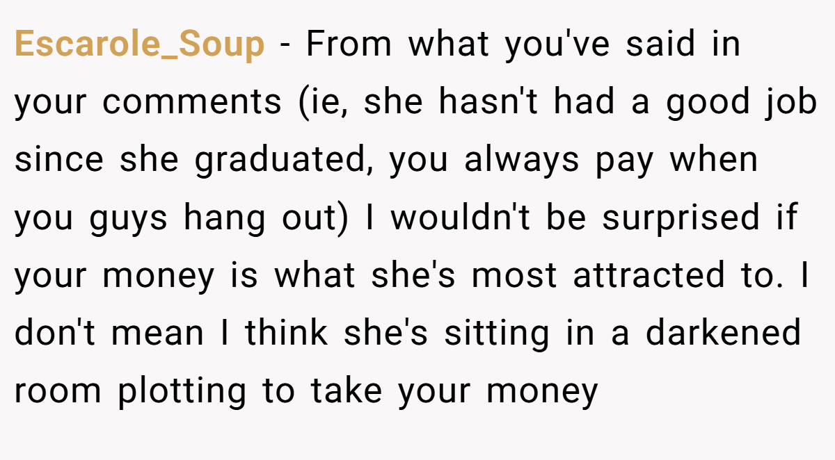 Escarole_Soup − From what you've said in your comments (ie, she hasn't had a good job since she graduated, you always pay when you guys hang out) I wouldn't be surprised if your money is what she's most attracted to. I don't mean I think she's sitting in a darkened room plotting to take your money