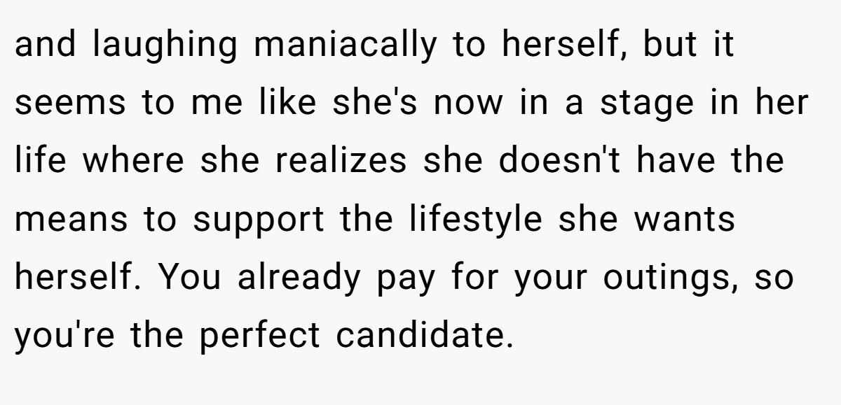 and laughing maniacally to herself, but it seems to me like she's now in a stage in her life where she realizes she doesn't have the means to support the lifestyle she wants herself. You already pay for your outings, so you're the perfect candidate.