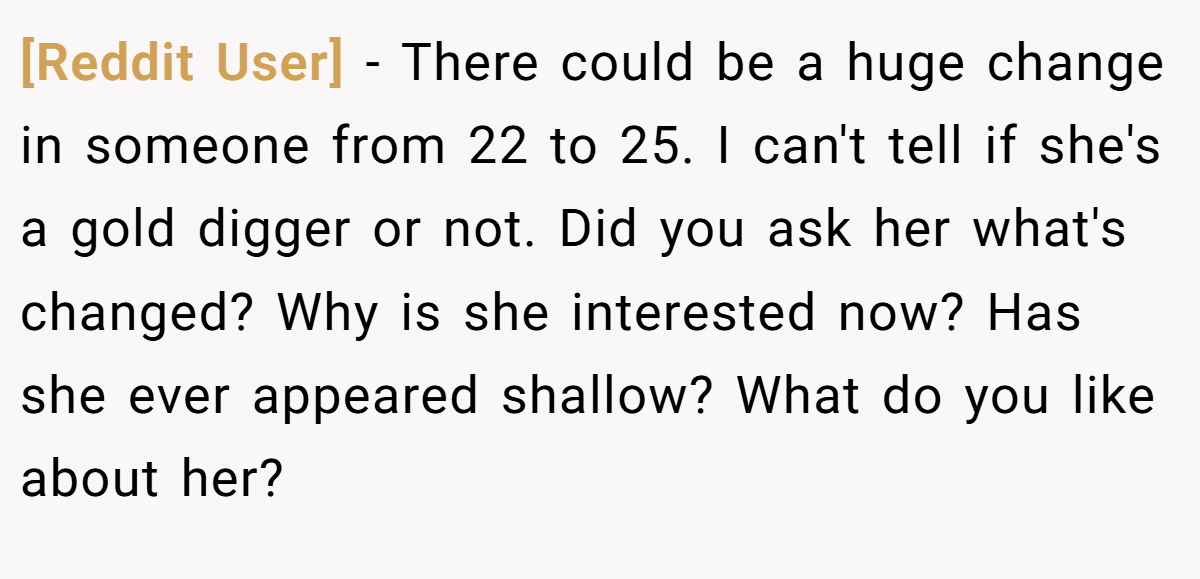 [Reddit User] − There could be a huge change in someone from 22 to 25. I can't tell if she's a gold digger or not. Did you ask her what's changed? Why is she interested now? Has she ever appeared shallow? What do you like about her?
