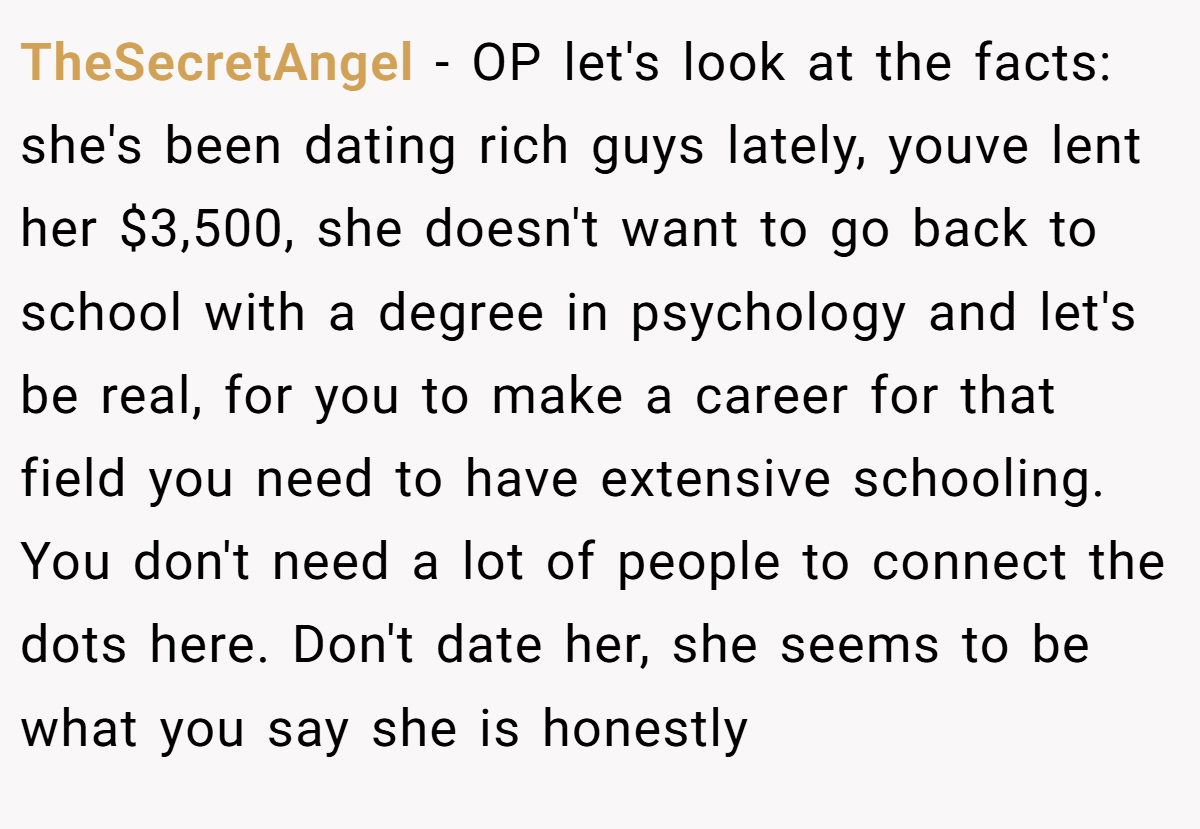 TheSecretAngel − OP let's look at the facts: she's been dating rich guys lately, youve lent her $3,500, she doesn't want to go back to school with a degree in psychology and let's be real, for you to make a career for that field you need to have extensive schooling. You don't need a lot of people to connect the dots here. Don't date her, she seems to be what you say she is honestly