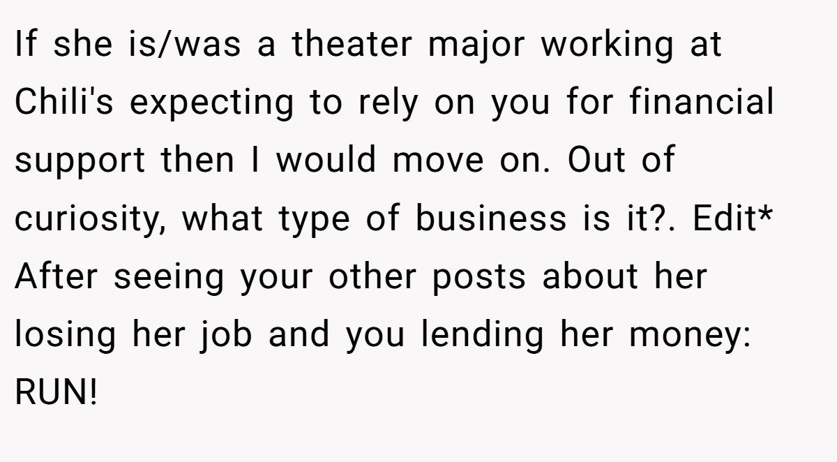If she is/was a theater major working at Chili's expecting to rely on you for financial support then I would move on. Out of curiosity, what type of business is it?. Edit* After seeing your other posts about her losing her job and you lending her money: RUN!