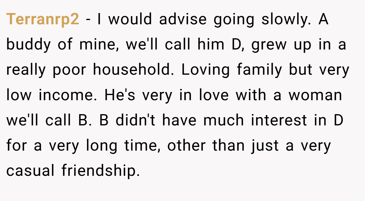 Terranrp2 − I would advise going slowly. A buddy of mine, we'll call him D, grew up in a really poor household. Loving family but very low income. He's very in love with a woman we'll call B. B didn't have much interest in D for a very long time, other than just a very casual friendship.