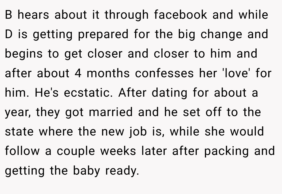 B hears about it through facebook and while D is getting prepared for the big change and begins to get closer and closer to him and after about 4 months confesses her 'love' for him. He's ecstatic. After dating for about a year, they got married and he set off to the state where the new job is, while she would follow a couple weeks later after packing and getting the baby ready.