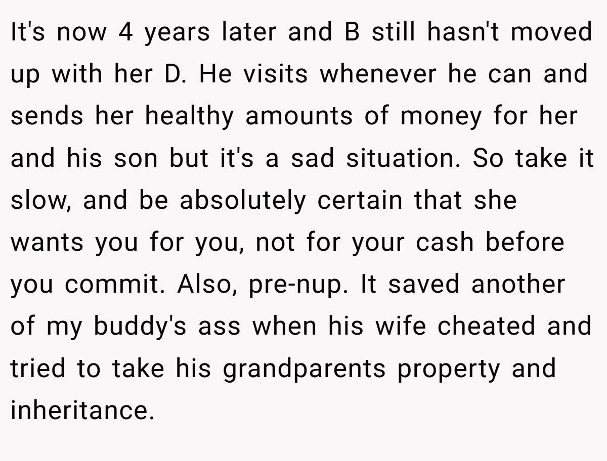 It's now 4 years later and B still hasn't moved up with her D. He visits whenever he can and sends her healthy amounts of money for her and his son but it's a sad situation. So take it slow, and be absolutely certain that she wants you for you, not for your cash before you commit. Also, pre-nup. It saved another of my buddy's ass when his wife cheated and tried to take his grandparents property and inheritance.