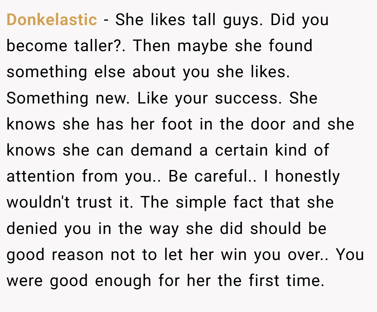 Donkelastic − She likes tall guys. Did you become taller?. Then maybe she found something else about you she likes. Something new. Like your success. She knows she has her foot in the door and she knows she can demand a certain kind of attention from you.. Be careful.. I honestly wouldn't trust it. The simple fact that she denied you in the way she did should be good reason not to let her win you over.. You were good enough for her the first time.
