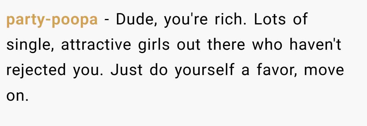party-poopa − Dude, you're rich. Lots of single, attractive girls out there who haven't rejected you. Just do yourself a favor, move on.