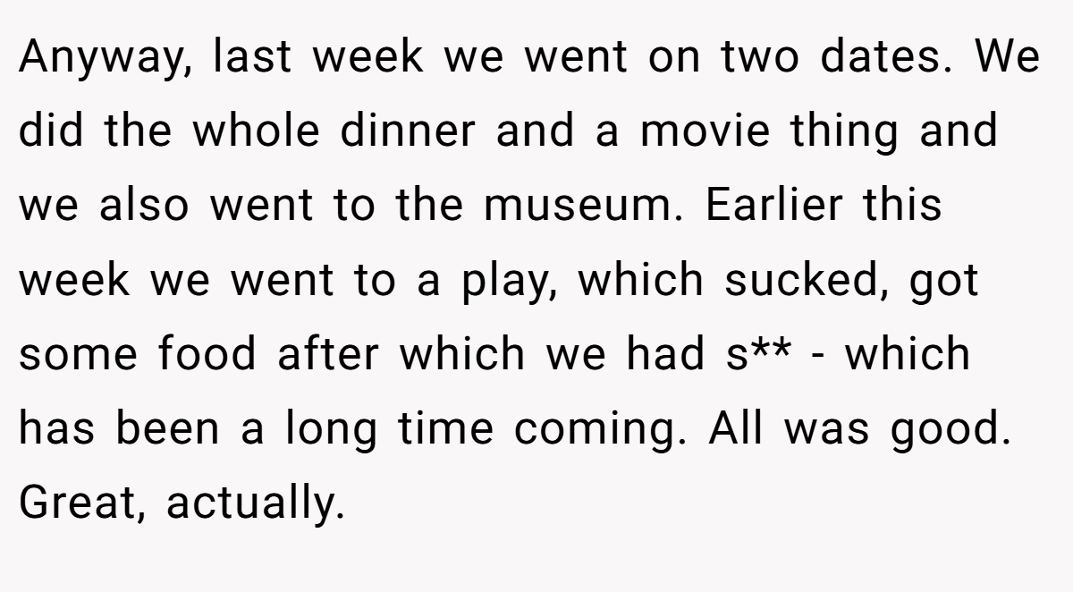Anyway, last week we went on two dates. We did the whole dinner and a movie thing and we also went to the museum. Earlier this week we went to a play, which sucked, got some food after which we had s** - which has been a long time coming. All was good. Great, actually.