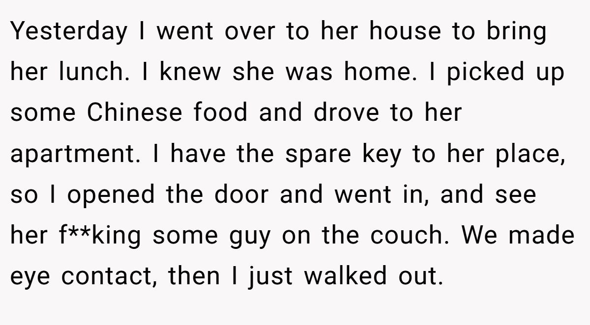 Yesterday I went over to her house to bring her lunch. I knew she was home. I picked up some Chinese food and drove to her apartment. I have the spare key to her place, so I opened the door and went in, and see her f**king some guy on the couch. We made eye contact, then I just walked out.