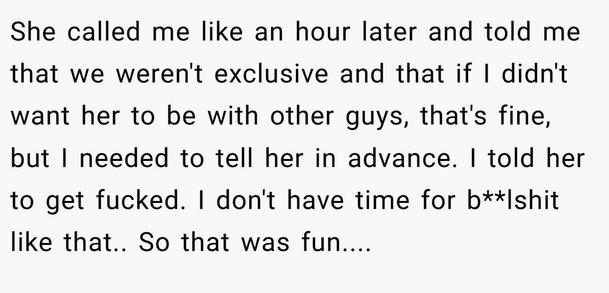 She called me like an hour later and told me that we weren't exclusive and that if I didn't want her to be with other guys, that's fine, but I needed to tell her in advance. I told her to get fucked. I don't have time for b**lshit like that.. So that was fun.... 