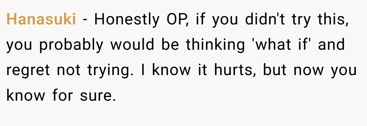 Hanasuki − Honestly OP, if you didn't try this, you probably would be thinking 'what if' and regret not trying. I know it hurts, but now you know for sure.